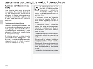 2.16
DISPOSITIVOS DE CORREÇÃO E AUXÍLIO À CONDUÇÃO (3/3)
Auxílio de partida em subida
(HSA)
Esse sistema ajuda você a arrancar
em subidas. Dependendo da inclina-
ção, ele impede que o veículo recue,
aplicando os freios automaticamente
quando o motorista tira o pé do pedal
do freio para pressionar o pedal do
acelerador.
Funcionamento do sistema
O sistema somente funciona se a ala-
vanca de câmbio não estiver em ponto
morto (posição diferente de N ou P nas
caixas de câmbio automáticas) e o ve-
ículo estiver totalmente parado (pedal
do freio pressionado).
O sistema retém o veículo durante,
aproximadamente, 2 segundos. Em
seguida, a força de frenagem é aliviada
progressivamente (o veículo recua em
função da inclinação do piso).
O sistema de auxílio de par-
tida em subida não impede
totalmente o veículo de
recuar ou avançar em al-
gumas situações (declives muito ín-
gremes, etc.).
O motorista pode, em qualquer
caso, acionar o pedal do freio e,
desta forma, impedir que o veículo
recue.
O sistema de auxílio à partida em
subida não deve ser utilizado para
manter o veículo parado durante
muito tempo; para isso utilize o
pedal do freio.
Esta função não foi concebida para
imobilizar o veículo de modo perma-
nente.
Se necessário, utilize o pedal do
freio para manter o veículo parado.
O motorista deve manter-se particu-
larmente atento quando circular em
pisos escorregadios ou pouco ade-
rentes.
Existe o risco de ferimentos graves.
 