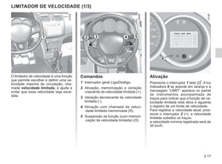 2.17
Ativação
Pressione o interruptor 1 lado . A luz
indicadora 6 se acende em laranja e a
mensagem “LIMIT” aparece no painel
de instrumentos acompanhada de
traços para indicar que a função de ve-
locidade limitada está ativa e aguarda
o registro de um limite de velocidade.
Para registrar a velocidade atual, pres-
sione o interruptor 2 (+): a velocidade
limitada substitui os traços.
a velocidade mínima registrada será de
30 km/h.
Comandos
1 Interruptor geral Liga/Desliga.
2 Ativação, memorização e variação
crescente da velocidade limitada (+).
3 Variação decrescente da velocidade
limitada (-).
4 Ativação com chamada da veloci-
-dade limitada memorizada (R).
5 Suspensão da função (com memori-
-zação da velocidade limitada) (O).
O limitador de velocidade é uma função
que permite escolher e definir uma ve-
locidade máxima de circulação, cha-
mada velocidade limitada, e ajuda a
evitar que essa velocidade seja exce-
dida.
LIMITADOR DE VELOCIDADE (1/3)
1 2 3 4 5
6
 