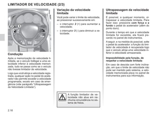 2.18
Ultrapassagem da velocidade
limitada
É possível, a qualquer momento, ul-
trapassar a velocidade limitada. Para
fazer isso: pressione com força e a
fundo o pedal do acelerador (além do
ponto duro).
Durante o tempo em que a velocidade
limitada for excedida, ela ficará pis-
cando no painel de instrumentos.
A seguir, e na medida do possível, solte
o pedal do acelerador: a função do limi-
tador de velocidade é recuperada logo
que o veículo atinja uma velocidade in-
ferior à velocidade armazenada.
Impossibilidade pela função, de
respeitar a velocidade limitada
Em caso de descida com forte inclina-
ção, em que o limite de velocidade não
pode ser mantido pelo sistema, a velo-
cidade memorizada pisca no painel de
instrumentos para sua informação.
Variação da velocidade
limitada
Você pode variar o limite de velocidade,
ao pressionar sucessivamente em:
– o interruptor 2 (+) para aumentar a
velocidade;
– o interruptor 3 (-) para diminuir a ve-
locidade.
Condução
Após a memorização da velocidade li-
mitada, se o veículo trafegar a uma ve-
locidade inferior à velocidade memori-
zada, tudo se passa como se o veículo
não tivesse limitador de velocidade.
Logo que você atinja a velocidade regis-
trada, qualquer ação no pedal do acele-
rador não permite exceder a velocidade
programada, exceto em caso de emer-
gência (vide parágrafo “Ultrapassagem
da Velocidade Limitada”).
LIMITADOR DE VELOCIDADE (2/3)
A função limitador de ve-
locidade não atua em ne-
nhuma circunstância no sis-
tema de freios.
2 3
 