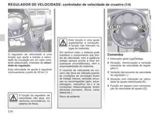 2.20
O regulador de velocidade é uma
função que ajuda a manter a veloci-
dade de circulação em um valor cons-
tante selecionado, chamado de veloci-
dade de regulação.
Esta velocidade de ajuste é regulável
continuamente a partir de 30 km / h.
Esta função é uma ajuda
suplementar à condução.
A função não intervém no
lugar do motorista.
Em nenhum caso, o sistema pode
substituir o cumprimento dos limi-
tes de velocidade, nem a vigilância
(esteja sempre pronto a frear em
quaisquer circunstâncias), nem a
responsabilidade do motorista.
O controle de velocidade de cru-
zeiro não deve ser utilizado quando
as condições de circulação forem
de tráfego intenso, estradas sinuo-
sas ou escorregadias (gelo, aqua-
planagem, cascalhos etc.) e as
condições meteorológicas forem
adversas (nevoeiro, chuva, vento
lateral etc.).
Risco de acidente.
A função do regulador de
velocidade não atua, em
nenhuma circunstância, no
sistema de freios.
Comandos
1 Interruptor geral Liga/Desliga.
2 Ativação, memorização e variação
crescente da velocidade de regula-
ção(+).
3 Variação decrescente da velocidade
de regulação (-).
4 Ativação com indicação da veloci-
dade de ajuste memorizada (R).
5 Função em espera (com memoriza-
ção da velocidade de ajuste) (O).
REGULADOR DE VELOCIDADE: controlador de velocidade de cruzeiro (1/4)
1
2 3 5
4
 