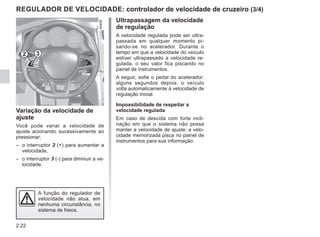 2.22
REGULADOR DE VELOCIDADE: controlador de velocidade de cruzeiro (3/4)
Ultrapassagem da velocidade
de regulação
A velocidade regulada pode ser ultra-
passada em qualquer momento pi-
sando-se no acelerador. Durante o
tempo em que a velocidade do veículo
estiver ultrapassado a velocidade re-
gulada, o seu valor fica piscando no
painel de instrumentos.
A seguir, solte o pedal do acelerador:
alguns segundos depois, o veículo
volta automaticamente à velocidade de
regulação inicial.
Impossibilidade de respeitar a
velocidade regulada
Em caso de descida com forte incli-
nação em que o sistema não possa
manter a velocidade de ajuste; a velo-
cidade memorizada pisca no painel de
instrumentos para sua informação.
Variação da velocidade de
ajuste
Você pode variar a velocidade de
ajuste acionando sucessivamente ao
pressionar:
– o interruptor 2 (+) para aumentar a
velocidade,
– o interruptor 3 (-) para diminuir a ve-
locidade.
A função do regulador de
velocidade não atua, em
nenhuma circunstância, no
sistema de freios.
2 3
 