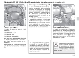 2.23
Interrupção da função
A função do regulador de velocidade é
interrompida ao pressionar o interrup-
tor 1; neste caso, a velocidade não é
mais memorizada. O desligamento das
luzes indicadoras verdes  e  no
painel de instrumentos confirma a de-
sativação da função.
Restauração da velocidade regulada
Se uma velocidade for memorizada, é
possível recuperá-la após você asse-
gurar que as condições de circulação
sejam adequadas (trânsito, estado da
estrada, condições meteorológicas,
etc.). Pressione o interruptor 4 (R)
quando a velocidade do veículo for su-
perior a 30 km/h.
Ao restaurar a velocidade memorizada,
a ativação do regulador é confirmada
pela luz indicadora  que se acende.
Observação: Se a velocidade anterior-
mente registrada for muito superior à
velocidade atual, o veículo acelera in-
tensamente até seu limite definido.
Se o regulador estiver suspenso,
pressionar no interruptor 2 (+) rea-
tiva a função sem que o regulador
leve em conta a velocidade memo-
rizada: a velocidade considerada
será aquela em que o veículo cir-
cula no momento.
Função em espera
A função é suspensa quando você
pressiona:
– o interruptor 5 (O);
– o pedal do freio;
– o pedal da embreagem.
Nos três casos, a velocidade de ajuste
se mantém memorizada e a mensa-
gem “MEM” aparece no painel de ins-
trumentos.
A suspensão da função é confirmada
pelo desligamento da luz indicadora
.
REGULADOR DE VELOCIDADE: controlador de velocidade de cruzeiro (4/4)
A suspensão ou a interrup-
ção da função do regulador
de velocidade não causa a
diminuição rápida da velo-
cidade: você deve frear usando o
pedal do freio.
1
2 3 5
4
 