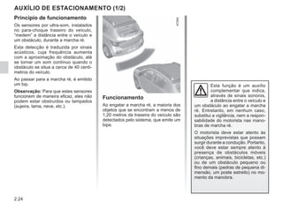 2.24
Princípio de funcionamento
Os sensores por ultra-som, instalados
no para-choque traseiro do veículo,
“medem” a distância entre o veículo e
um obstáculo, durante a marcha ré.
Esta detecção é traduzida por sinais
acústicos, cuja frequência aumenta
com a aproximação do obstáculo, até
se tornar um som contínuo quando o
obstáculo se situa a cerca de 40 centí-
metros do veículo.
Ao passar para a marcha ré, é emitido
um bip.
Observação: Para que estes sensores
funcionem de maneira eficaz, eles não
podem estar obstruídos ou tampados
(sujeira, lama, neve, etc.).
Esta função é um auxílio
complementar que indica,
através de sinais sonoros,
a distância entre o veículo e
um obstáculo ao engatar a marcha
ré. Entretanto, em nenhum caso,
substitui a vigilância, nem a respon-
sabilidade do motorista nas mano-
bras de marcha ré.
O motorista deve estar atento às
situações imprevistas que possam
surgir durante a condução. Portanto,
você deve estar sempre atento à
presença de obstáculos móveis
(crianças, animais, bicicletas, etc.)
ou de um obstáculo pequeno ou
fino demais (pedras de pequena di-
mensão, um poste estreito) no mo-
mento da manobra.
AUXÍLIO DE ESTACIONAMENTO (1/2)
Funcionamento
Ao engatar a marcha ré, a maioria dos
objetos que se encontram a menos de
1,20 metros da traseira do veículo são
detectados pelo sistema, que emite um
bipe.
 