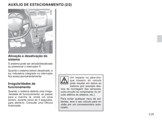 2.25
1
Um impacto no pára-cho-
que traseiro do veículo
pode resultar em danos ao
sistema (por exemplo des-
vios de montagem dos sensores,
curto-circuito ou rompimento no cir-
cuito elétrico do sistema, etc.).
Para evitar qualquer risco de aci-
dentes, leve o seu veículo para re-
visão por um concessionário auto-
rizado.
Ativação e desativação do
sistema
O sistema pode ser ativado/desativado
ao pressionar o interruptor 1.
Quando o sistema estiver desativado, a
luz indicadora integrada no interruptor
fica acesa permanentemente.
Irregularidades de
funcionamento
Quando o sistema detecta uma irregu-
-laridade de funcionamento, ao passar
para a marcha ré, emite um sinal
sonoro, durante cerca de 3 segundos,
para alertá-lo. Consulte uma Oficina
Autorizada.
AUXÍLIO DE ESTACIONAMENTO (2/2)
 