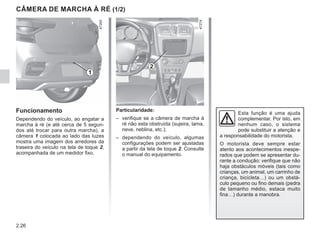 2.26
CÂMERA DE MARCHA À RÉ (1/2)
Particularidade:
– verifique se a câmera de marcha à
ré não esta obstruída (sujeira, lama,
neve, neblina, etc.);
– dependendo do veículo, algumas
configurações podem ser ajustadas
a partir da tela de toque 2. Consulte
o manual do equipamento.
Funcionamento
Dependendo do veículo, ao engatar a
marcha à ré (e até cerca de 5 segun-
dos até trocar para outra marcha), a
câmera 1 colocada ao lado das luzes
mostra uma imagem dos arredores da
traseira do veículo na tela de toque 2,
acompanhada de um medidor fixo.
Esta função é uma ajuda
complementar. Por isto, em
nenhum caso, o sistema
pode substituir a atenção e
a responsabilidade do motorista.
O motorista deve sempre estar
atento aos acontecimentos inespe-
rados que podem se apresentar du-
rante a condução: verifique que não
haja obstáculos móveis (tais como
crianças, um animal, um carrinho de
criança, bicicleta…) ou um obstá-
culo pequeno ou fino demais (pedra
de tamanho médio, estaca muito
fina…) durante a manobra.
2
1
 