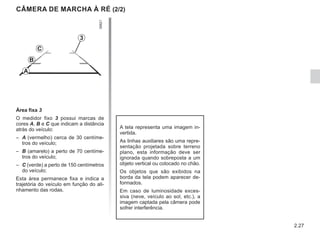 2.27
CÂMERA DE MARCHA À RÉ (2/2)
A tela representa uma imagem in-
vertida.
As linhas auxiliares são uma repre-
sentação projetada sobre terreno
plano, esta informação deve ser
ignorada quando sobreposta a um
objeto vertical ou colocado no chão.
Os objetos que são exibidos na
borda da tela podem aparecer de-
formados.
Em caso de luminosidade exces-
siva (neve, veículo ao sol, etc.), a
imagem captada pela câmera pode
sofrer interferência.
Área fixa 3
O medidor fixo 3 possui marcas de
cores A, B e C que indicam a distância
atrás do veículo:
– A (vermelho) cerca de 30 centíme-
tros do veículo;
– B (amarelo) a perto de 70 centíme-
tros do veículo;
– C (verde) a perto de 150 centímetros
do veículo;
Esta área permanece fixa e indica a
trajetória do veículo em função do ali-
nhamento das rodas.
3
C
B
A
 