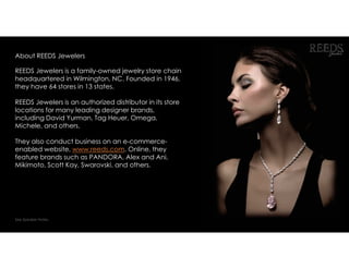 About REEDS Jewelers
REEDS Jewelers is a family-owned jewelry store chain
headquartered in Wilmington, NC. Founded in 1946,
they have 64 stores in 13 states.
REEDS Jewelers is an authorized distributor in its store
locations for many leading designer brands,
including David Yurman, Tag Heuer, Omega,
Michele, and others.
They also conduct business on an e-commerce-
enabled website, www.reeds.com. Online, they
feature brands such as PANDORA, Alex and Ani,
Mikimoto, Scott Kay, Swarovski, and others.
See Speaker Notes.
 