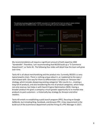 My recommendations all require a significant amount of both expertise AND
“bandwidth”. Therefore, I am recommending that REEDS build up a “E-Commerce
Department”, as Tactic #1. The following four slides will detail how the team will grow
over time.
Tactic #2 is all about merchandising and the product mix. Currently, REEDS is a very
typical jewelry chain. There is nothing unique about it, as I explained to the execs I
interviewed with. One way for them to differentiate is to follow an “Amazon-like”
strategy, which includes deepening existing categories’ SKU counts (i.e., creating a
long-tail of product), and also broadening the mix of product categories, which helps
not only revenue, but helps in with Search Engine Optimization (SEO). Having a
broader product mix gives a company a much greater opportunity to re-market new
products to past customers – a historically key strategy for Amazon and other
retailers.
Tactic #3 entails re-establishing a paid search program (PPC), focusing on Google
AdWords, but including Bing, Facebook, and Amazon PPC. A key requirement is the
build-out of the ecommerce department and the hiring of a PPC Manager in 2017.
8
 