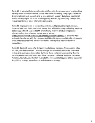 Tactic #4 is about utilizing social media platforms to deepen consumer relationships,
develop more brand awareness, create interactive marketing campaigns, create and
disseminate relevant content, and to synergistically support digital and traditional
media ad campaigns. Focus on reaching young women, by promoting sweepstakes,
relevant content, or other interactive campaigns.
Tactic #5 Improvements to the existing website. Add product ratings & reviews.
Enhance SEO, load times, and other issues. Add additional category landing pages to
better support both SEO and SEM. Dramatically improve product images and
educational content. Create a virtual tour of a store
(https://www.youvisit.com/tour/covancedaytonaparticipantas) as a way for new
visitors to familiarize with the company. Add Web Designers and Web Developers to
the staff to response time on enhancements, and improve internal technical
capabilities.
Tactic #6 Establish successful 3rd-party marketplace stores on Amazon.com, eBay,
Jet.com, and Rakuten.com. Carefully manage the brand reputation the consumer
ratings and reviews on these sites. Cultivate these customers; converting them to
become Reeds.com customers. Get these customers to follow Reeds on Facebook,
Pinterest, YouTube, and Twitter. This is both a revenue strategy and a New Customer
Acquisition strategy, as well as a brand awareness strategy.
8
 