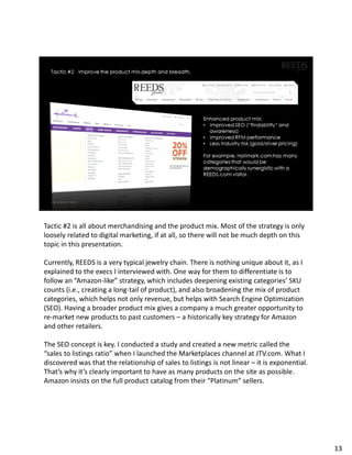 Tactic #2 is all about merchandising and the product mix. Most of the strategy is only
loosely related to digital marketing, if at all, so there will not be much depth on this
topic in this presentation.
Currently, REEDS is a very typical jewelry chain. There is nothing unique about it, as I
explained to the execs I interviewed with. One way for them to differentiate is to
follow an “Amazon-like” strategy, which includes deepening existing categories’ SKU
counts (i.e., creating a long-tail of product), and also broadening the mix of product
categories, which helps not only revenue, but helps with Search Engine Optimization
(SEO). Having a broader product mix gives a company a much greater opportunity to
re-market new products to past customers – a historically key strategy for Amazon
and other retailers.
The SEO concept is key. I conducted a study and created a new metric called the
“sales to listings ratio” when I launched the Marketplaces channel at JTV.com. What I
discovered was that the relationship of sales to listings is not linear – it is exponential.
That’s why it’s clearly important to have as many products on the site as possible.
Amazon insists on the full product catalog from their “Platinum” sellers.
13
 