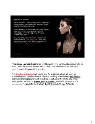 The primary business objective for REEDS Jewelers is to significantly improve sales in
areas (states) where there are no REEDS stores. This presentation will include six
main strategies to support this objective.
This branding information will feed one of the strategies, which will focus on
branded keyword spend via Google AdWords and Bing. We will create PPC-friendly
optimized landing pages for each brand that is authorized for online sale. These
landing pages will include content about the brands for brand-building and SEO
purposes, with a goal of attaining high Quality Scores in Google AdWords.
2
 
