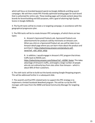 which will focus on branded keyword spend via Google AdWords and Bing search
campaigns. We will then create PPC-friendly optimized landing pages for each brand
that is authorized for online sale. These landing pages will include content about the
brands for brand-building and SEO purposes, with a goal of attaining high Quality
Scores in Google AdWords.
4. The fourth tactic will be to create a re-targeting campaign, in accordance with the
geographical progression plan.
5. The fifth tactic will be to create Amazon PPC campaigns, of which there are two
types:
A. Amazon’s Sponsored Products ads. Sponsored Products are
advertisements for products sold by merchants on Amazon.com.
When you click on a Sponsored Product ad, you will be taken to an
Amazon detail page where you can learn more about the product and
purchase it. https://advertising.amazon.com/products-self-
serve?ref_=ext_amzn_wtsp.
B. In addition, I would engage in Amazon’s PPC program that drives
traffic back to REEDS.com.
https://advertising.amazon.com/linkout?ref_=A20M_footer. This takes
advantage of Amazon’s traffic, and targets a large number of people
who do not ordinarily buy from sites other than Amazon – which is
about 40% of their customers.
6. The sixth tactic will be to build-out the barely-existing Google Shopping program.
This will be addressed further in a subsequent slide.
7. The seventh and final PPC-related tactic to support this PPC strategy is to
implement a limited Facebook Newsfeed program. This will be run by the PPC
manager, with input from the DMM and Social Community Manager for targeting
ideas.
15
 