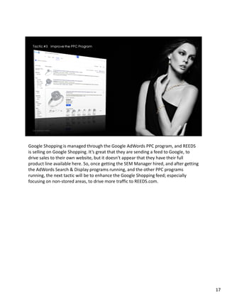 Google Shopping is managed through the Google AdWords PPC program, and REEDS
is selling on Google Shopping. It’s great that they are sending a feed to Google, to
drive sales to their own website, but it doesn’t appear that they have their full
product line available here. So, once getting the SEM Manager hired, and after getting
the AdWords Search & Display programs running, and the other PPC programs
running, the next tactic will be to enhance the Google Shopping feed; especially
focusing on non-stored areas, to drive more traffic to REEDS.com.
17
 