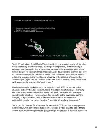 Tactic #4 is all about Social Media Marketing. I believe that social media will be a key
driver in creating brand awareness, building a brand promise, and humanizing a
company that has no physical presence in most states. For a small company with a
limited budget for traditional mass media ads, we’ll develop social channels as a way
to develop messaging for new items, public reminders of key gift-giving occasions,
educating consumers, and maintaining relevancy in the absence of mass media
advertising or physical stores. We will use REEDS’ sites as a way to build and interact
with a community interested in “pretty things”.
I believe that social marketing must be synergistic with REEDS other marketing
channels and activities. For example, Tactic #2 is about merchandising – improving
the product mix depth and breadth. Doing that gives the Community Manager
something to talk about – fresh content. For example, as the buyers add a gifting
category and gift products, they can team up to talk about workmanship,
collectability, and so on, rather than just “Here it is, it’s available, it’s on sale.”
Social can also be used for education. For example, REEDS.com has an engagement
ring builder, which can be talked about on Facebook; a video could be posted there
and on YouTube, showing someone going through the process. In addition, social can
18
 