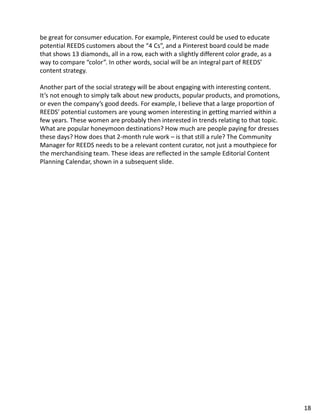be great for consumer education. For example, Pinterest could be used to educate
potential REEDS customers about the “4 Cs”, and a Pinterest board could be made
that shows 13 diamonds, all in a row, each with a slightly different color grade, as a
way to compare “color”. In other words, social will be an integral part of REEDS’
content strategy.
Another part of the social strategy will be about engaging with interesting content.
It’s not enough to simply talk about new products, popular products, and promotions,
or even the company’s good deeds. For example, I believe that a large proportion of
REEDS’ potential customers are young women interesting in getting married within a
few years. These women are probably then interested in trends relating to that topic.
What are popular honeymoon destinations? How much are people paying for dresses
these days? How does that 2-month rule work – is that still a rule? The Community
Manager for REEDS needs to be a relevant content curator, not just a mouthpiece for
the merchandising team. These ideas are reflected in the sample Editorial Content
Planning Calendar, shown in a subsequent slide.
18
 
