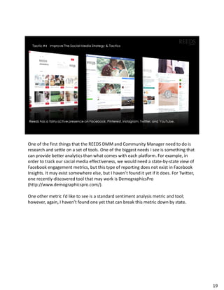 One of the first things that the REEDS DMM and Community Manager need to do is
research and settle on a set of tools. One of the biggest needs I see is something that
can provide better analytics than what comes with each platform. For example, in
order to track our social media effectiveness, we would need a state-by-state view of
Facebook engagement metrics, but this type of reporting does not exist in Facebook
Insights. It may exist somewhere else, but I haven’t found it yet if it does. For Twitter,
one recently-discovered tool that may work is DemographicsPro
(http://www.demographicspro.com/).
One other metric I’d like to see is a standard sentiment analysis metric and tool;
however, again, I haven’t found one yet that can break this metric down by state.
19
 