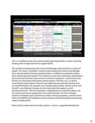 This is a modified version of an actual content planning calendar I used in a past life,
showing what it might look like to support REEDS.
This would be maintained by the Community Manager, with input from a variety of
people. This shows “scheduled” content to be posted by the Community Manager,
but is not intended to show ALL posted content. In addition to scheduled content,
other content would be posted. This calendar ensures that something is posted every
day on all social channels, even in case of sickness or vacations. It also ensures that
themes are maintained and that the content doesn’t “fall into a rut”, as well as
ensuring that content doesn’t become too product & promotionally themed, thus
turning off followers. For example, even though Social Sundays’ content will be “pre-
formed” and scheduled, Sundays can also have posts that support current
promotional events. The Email calendar is integrated here as well (Thursdays), and
this content will also be supported on the social channels. The Trivia Tuesdays
content is intended to get customers to answer trivia quiz questions, and then drive
them to the REEDS.com website to see the answers and possibly obtain promotional
codes or loyalty points.
Much of this content will be mematic content – memes – especially Motivational
22
 