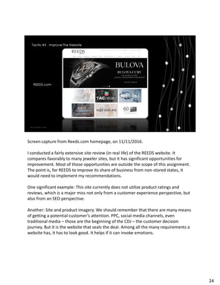 Screen capture from Reeds.com homepage, on 11/11/2016.
I conducted a fairly extensive site review (in real life) of the REEDS website. It
compares favorably to many jeweler sites, but it has significant opportunities for
improvement. Most of those opportunities are outside the scope of this assignment.
The point is, for REEDS to improve its share of business from non-stored states, it
would need to implement my recommendations.
One significant example: This site currently does not utilize product ratings and
reviews, which is a major miss not only from a customer experience perspective, but
also from an SEO perspective.
Another: Site and product imagery. We should remember that there are many means
of getting a potential customer’s attention. PPC, social media channels, even
traditional media – those are the beginning of the CDJ – the customer decision
journey. But it is the website that seals the deal. Among all the many requirements a
website has, it has to look good. It helps if it can invoke emotions.
24
 