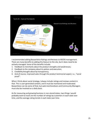 I recommended adding BazaarVoice Ratings and Reviews to REEDS management.
There are many benefits to adding this feature to the site, but it does need to be
actively managed. Some of the benefits include:
1. Feedback to merchants about the product strengths and weaknesses;
2. Feedback to the company about its polices and execution;
3. Credibility brought about by transparency,
4. And of course, improved sales through the product testimonial aspect; i.e., “social
proof”.
When I think about social strategy, I always include ratings and reviews content in
that. This is user-generated content, and it must be monitored and moderated.
BazaarVoice can do some of that, but web merchandisers and Community Managers
must also be involved on a daily basis.
As for measuring and growing business in non-stored states, two things I would
probably want to track are the number of ratings by customers in each state over
time, and the average rating trends in each state over time.
25
 