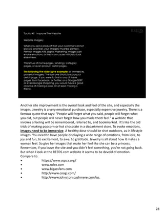 Another site improvement is the overall look and feel of the site, and especially the
images. Jewelry is a very emotional purchase, especially expensive jewelry. There is a
famous quote that says: “People will forget what you said, people will forget what
you did, but people will never forget how you made them feel.” A website that
invokes a feeling will be remembered, referred to, and bookmarked. It’s like the old
trick of making popcorn or hot chocolate in a department store. To evoke emotions,
images need to be immersive. A healthy dose should be shot outdoors, as in lifestyle
images. You need to have people displaying a wide range of emotions, from love, to
joy and fun, to excitement, to awe, to gratitude. Jewelry is all about how it makes a
woman feel. So give her images that make her feel like she can be a princess.
Remember, if you leave the site and you didn’t feel something, you’re not going back.
But when I look at the REEDS.com website it seems to be devoid of emotion.
Compare to:
• https://www.aspca.org/
• www.rolex.com
• www.bigassfans.com
• http://www.coogi.com/
• http://www.johnstonscashmere.com/us.
28
 