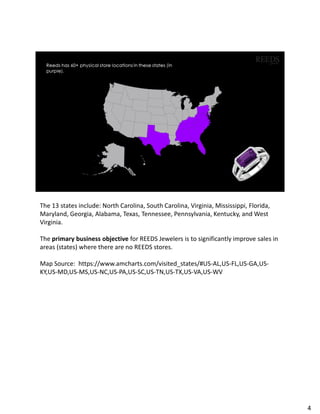 The 13 states include: North Carolina, South Carolina, Virginia, Mississippi, Florida,
Maryland, Georgia, Alabama, Texas, Tennessee, Pennsylvania, Kentucky, and West
Virginia.
The primary business objective for REEDS Jewelers is to significantly improve sales in
areas (states) where there are no REEDS stores.
Map Source: https://www.amcharts.com/visited_states/#US-AL,US-FL,US-GA,US-
KY,US-MD,US-MS,US-NC,US-PA,US-SC,US-TN,US-TX,US-VA,US-WV
4
 