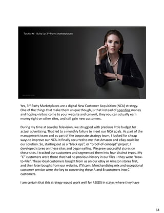 Yes, 3rd-Party Marketplaces are a digital New Customer Acquisition (NCA) strategy.
One of the things that make them unique though, is that instead of spending money
and hoping visitors come to your website and convert, they you can actually earn
money right on other sites, and still gain new customers.
During my time at Jewelry Television, we struggled with precious little budget for
actual advertising. That led to a monthly failure to meet our NCA goals. As part of the
management team and as part of the corporate strategy team, I looked for cheap
ways to improve our NCA. It finally occurred to me that Amazon and eBay could be
our solution. So, starting out as a “black ops”, or “proof-of-concept” project, I
developed stores on these sites and began selling. We grew successful stores on
these sites. I tracked our customers and segmented them into four distinct types. My
“C” customers were those that had no previous history in our files – they were “New-
to-File”. These ideal customers bought from us on our eBay or Amazon stores first,
and then later bought from our website, JTV.com. Merchandising mix and exceptional
customer service were the key to converting these A and B customers into C
customers.
I am certain that this strategy would work well for REEDS in states where they have
34
 