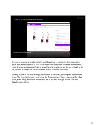 Jet.com is a new marketplace that is quickly gaining in popularity. One important
point about marketplaces is that users often have their own favorites; for example,
most Amazon shoppers don’t go to any other marketplaces. So, it’s not enough to be
on just one marketplace because of the lack of customer crossover.
Staffing is part of the this strategy, as outlined in Tactic #1, building the e-commerce
team. The timeline includes improving the Amazon store, then re-opening the eBay
store, then hiring additional merchandisers in 2019 to manage the Jet.com and
Rakuten.com stores.
37
 