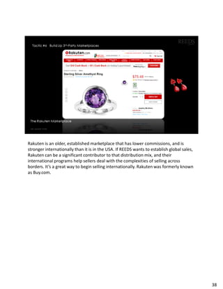 Rakuten is an older, established marketplace that has lower commissions, and is
stronger internationally than it is in the USA. If REEDS wants to establish global sales,
Rakuten can be a significant contributor to that distribution mix, and their
international programs help sellers deal with the complexities of selling across
borders. It’s a great way to begin selling internationally. Rakuten was formerly known
as Buy.com.
38
 