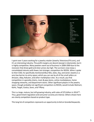 I spent over 5 years working for a jewelry retailer (Jewelry Television/JTV.com), and
it’s an interesting industry. The profit margins are decent (except in diamonds), but it
is highly competitive. Many jewelers went out of business in 2008-2009 due to the
recession that drove gold and silver prices sky high. The survivors now enjoy a
consolidated industry with fewer, but stronger, competitors for REEDS. When I spoke
to their COO, he specifically mentioned Blue Nile, Zales, Kay, and Jared. Jewelry is a
very low barrier-to-entry space; which you can see by all of the small sellers on
Amazon, eBay, Rakuten, and other marketplace sites. As a result, you find
competition in specialty chains, mom & pop stores, online marketplaces, home
shopping networks, and department stores. Other significant players in the jewelry
space, though probably not significant competitors to REEDS, would include Walmart,
Kohls, Target, Costco, Sears, and Tiffany.
This is a large, mature, but still growing industry, with sales of $75 billion in 2014**.
Thus, government regulation and consumer scrutiny are intense. Others shown here
are clearly competitors based on product type.
This long list of competitors represents an opportunity to bid on branded keywords.
5
 