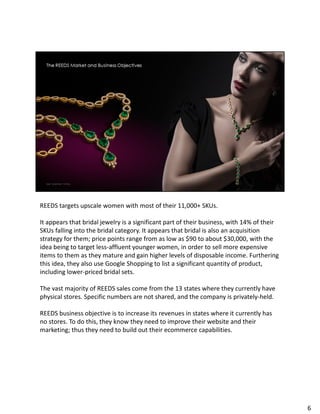 REEDS targets upscale women with most of their 11,000+ SKUs.
It appears that bridal jewelry is a significant part of their business, with 14% of their
SKUs falling into the bridal category. It appears that bridal is also an acquisition
strategy for them; price points range from as low as $90 to about $30,000, with the
idea being to target less-affluent younger women, in order to sell more expensive
items to them as they mature and gain higher levels of disposable income. Furthering
this idea, they also use Google Shopping to list a significant quantity of product,
including lower-priced bridal sets.
The vast majority of REEDS sales come from the 13 states where they currently have
physical stores. Specific numbers are not shared, and the company is privately-held.
REEDS business objective is to increase its revenues in states where it currently has
no stores. To do this, they know they need to improve their website and their
marketing; thus they need to build out their ecommerce capabilities.
6
 