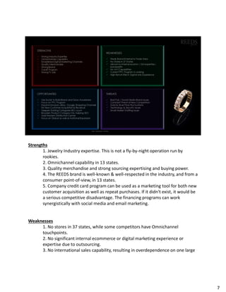 Strengths
1. Jewelry Industry expertise. This is not a fly-by-night operation run by
rookies.
2. Omnichannel capability in 13 states.
3. Quality merchandise and strong sourcing expertising and buying power.
4. The REEDS brand is well-known & well-respected in the industry, and from a
consumer point-of-view, in 13 states.
5. Company credit card program can be used as a marketing tool for both new
customer acquisition as well as repeat purchases. If it didn't exist, it would be
a serious competitive disadvantage. The financing programs can work
synergistically with social media and email marketing.
Weaknesses
1. No stores in 37 states, while some competitors have Omnichannel
touchpoints.
2. No significant internal ecommerce or digital marketing experience or
expertise due to outsourcing.
3. No international sales capability, resulting in overdependence on one large
7
 