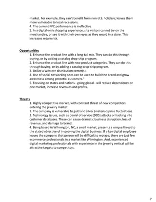 market. For example, they can't benefit from non-U.S. holidays; leaves them
more vulnerable to local recessions.
4. The current PPC performance is ineffective.
5. In a digital-only shopping experience, site visitors cannot try on the
merchandise, or see it with their own eyes as they would in a store. This
increases return risk.
Opportunities
1. Enhance the product line with a long-tail mix. They can do this through
buying, or by adding a catalog drop-ship program.
2. Enhance the product line with new product categories. They can do this
through buying, or by adding a catalog drop-ship program.
3. Utilize a Western distribution center(s).
4. Use of social networking sites can be used to build the brand and grow
awareness among potential customers."
5. Focusing on states and nations - going global - will reduce dependency on
one market, increase revenues and profits.
Threats
1. Highly competitive market, with constant threat of new competitors
entering the jewelry market.
2. The company is vulnerable to gold and silver (material) price fluctuations.
3. Technology issues, such as denial of service (DOS) attacks or hacking into
customer databases. These can cause dramatic business disruption, loss of
revenue, and damage to brand.
4. Being based in Wilmington, NC, a small market, presents a unique threat to
the stated objective of improving the digital business. If a key digital employee
leaves the company, that person will be difficult to replace; there are just few
ecommerce professionals in a market like Wilmington. And, experienced
digital marketing professionals with experience in the jewelry vertical will be
attractive targets to competitors.
7
 