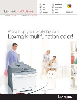PRINT           UP TO 25 PPM COLOR

                                       COPY            UP TO 25 PPM BLACK

                                       SCAN            DUPLEX

Lexmark X540 Series                    FAX AVAILABLE   NETWORK



Lexmark X543dn   Lexmark X544 models




    Power up your workday with
    Lexmark multifunction color!
 