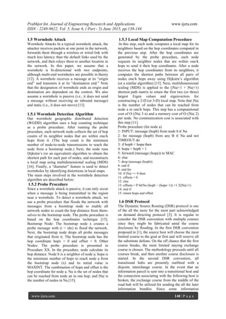 Prabhjot Int. Journal of Engineering Research and Applications www.ijera.com
ISSN : 2248-9622, Vol. 5, Issue 6, ( Part - 5) June 2015, pp.138-144
www.ijera.com 140 | P a g e
1.5 Wormhole Attack
Wormhole Attacks In a typical wormhole attack, the
attacker receives packets at one point in the network,
forwards them through a wireless or wired link with
much less latency than the default links used by the
network, and then relays them to another location in
the network. In this paper, we assume that a
wormhole is bi-directional with two endpoints,
although multi-end wormholes are possible in theory
[12]. A wormhole receives a message at its “origin
end” and transmits it at its “destination end.” Note
that the designation of wormhole ends as origin and
destination are dependent on the context. We also
assume a wormhole is passive (i.e., it does not send
a message without receiving an inbound message)
and static (i.e., it does not move) [13].
1.5.1 Wormhole Detection Algorithm
Our wormhole geographic distributed detection
(WGDD) algorithm uses a hop counting technique
as a probe procedure. After running the probe
procedure, each network node collects the set of hop
counts of its neighbor nodes that are within one/k
hops from it. (The hop count is the minimum
number of node-to-node transmissions to reach the
node from a bootstrap node.) Next, the node runs
Dijkstra’s (or an equivalent) algorithm to obtain the
shortest path for each pair of nodes, and reconstructs
a local map using multidimensional scaling (MDS)
[16]. Finally, a “diameter” feature is used to detect
wormholes by identifying distortions in local maps.
The main steps involved in the wormhole detection
algorithm are described below:
1.5.2 Probe Procedure
Since a wormhole attack is passive, it can only occur
when a message is being transmitted in the region
near a wormhole. To detect a wormhole attack, we
use a probe procedure that floods the network with
messages from a bootstrap node to enable all
network nodes to count the hop distance from them-
selves to the bootstrap node. The probe procedure is
based on the hop coordinates technique [15].
Bootstrap Node: The bootstrap node x creates a
probe message with (i = idx) to flood the network.
Next, the bootstrap node drops all probe messages
that originated from it. The bootstrap node has the
hop coordinate hopx = 0 and offset = 0. Other
Nodes: The probe procedure is presented in
Procedure XX. In the procedure, node calculate its
hop distance. Node b is a neighbor of node a; hopa is
the minimum number of hops to reach node a from
the bootstrap node (x) and its initial value is
MAXINT. The combination of hopa and offset is the
hop coordinate for node a. Na is the set of nodes that
can be reached from node an in one hop, and |Na| is
the number of nodes in Na [15].
1.5.3 Local Map Computation Procedure
In this step, each node computes a local map for its
neighbors based on the hop coordinates computed in
the previous step. After the hop coordinates are
generated by the probe procedure, each node
requests its neighbor nodes that are within one/k
hops to send it their hop coordinates. After a node
receives the hop coordinates from its neighbors, it
computes the shortest paths between all pairs of
nodes one/k hops away using Dijkstra’s algorithm
(or a similar algorithm) [13]. Next, multidimensional
scaling (MDS) is applied to the (|Na|+1 × |Na|+1)
shortest path matrix to retain the first two (or three)
largest Eigen values and eigenvectors for
constructing a 2-D (or 3-D) local map. Note that |Na|
is the number of nodes that can be reached from
node a in one/k hops. This step has a computational
cost of O (|Na| 3 n) and a memory cost of O (|Na| 2)
per node. No communication cost is associated with
this step [11].
Probe procedure (for node a)
1: INPUT: message (hopb) from node b ∈ Na
2: for message (hopb) from any B ∈ Na and not
TIMEOUT do
3: if hopb < hopa then
4: hopa = hopb + 1
5: forward (message (hopa)) to MAC
6: else
7: drop (message (hopb))
8: end if
9: end for
10: if |Na| == 0 then
11: offseta = 0
12: else
13: offseta = P b∈Na (hopb − (hopa−1)) +1 2(|Na|+1)
14: end if
15: return hopa and offset
1.6 DSR Protocol
The Dynamic Source Routing (DSR) protocol is one
of the all the more for the most part acknowledged
on demand directing protocol [3]. It is regular to
consider the DSR convention with multiple courses
since they might be fabricated amid the course
disclosure by flooding. In the first DSR convention
proposed in [1], the source host will choose the most
limited course to the goal at first and will reserve all
the substitute defeats. On the off chance that the first
course breaks, the most limited staying exchange
course is chosen. The methodology proceeds until all
courses break, and then another course disclosure is
started. In the second DSR convention, all
transitional hubs are presently outfitted with a
disjoint, interchange course. In the event that an
information parcel is sent into a transitional host and
the connection associating with the following host is
broken, the exchange course from the middle of the
road hub will be utilized for sending the all the later
information bundles. Since some information
 