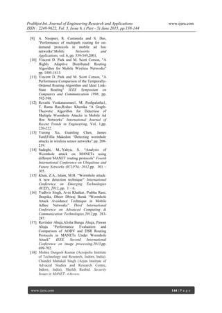 Prabhjot Int. Journal of Engineering Research and Applications www.ijera.com
ISSN : 2248-9622, Vol. 5, Issue 6, ( Part - 5) June 2015, pp.138-144
www.ijera.com 144 | P a g e
[9] A. Nasipuri, R. Castaneda and S. Das,
"Performance of multipath routing for on-
demand protocols in mobile ad hoc
networks"Mobile Networks and
Applications, vol. 6, pp. 339-349,2001.
[10] Vincent D. Park and M. Scott Corson, "A
Highly Adaptive Distributed Routing
Algorithm for Mobile Wireless Networks"
pp. 1405-1413.
[11] Vincent D. Park and M. Scott Corson, "A
Performance Comparison of the Temporally-
Ordered Routing Algorithm and Ideal Link-
State Routing" IEEE Symposium on
Computers and Communication 1998, pp.
592-598.
[12] Revathi Venkataraman1, M. Pushpalatha1,
T. Rama Rao,Rishav Khemka “A Graph-
Theoretic Algorithm for Detection of
Multiple Wormhole Attacks in Mobile Ad
Hoc Networks” International Journal of
Recent Trends in Engineering, Vol. 1,pp.
220-222.
[13] Yurong Xu, Guanling Chen, James
Ford,Fillia Makedon “Detecting wormhole
attacks in wireless sensor networks” pp. 208-
219.
[14] Sadeghi, M., Yahya, S. “Analysis of
Wormhole attack on MANETs using
different MANET routing protocols” Fourth
International Conference on Ubiquitous and
Future Networks (ICUFN), 2012,pp. 301 –
305.
[15] Khan, Z.A., Islam, M.H. “Wormhole attack:
A new detection technique” International
Conference on Emerging Technologies
(ICET), 2012, pp. 1 – 6.
[16] Yudhvir Singh, Avni Khatkar, Prabha Rani,
Deepika, Dheer Dhwaj Barak “Wormhole
Attack Avoidance Technique in Mobile
Adhoc Networks” Third International
Conference on Advanced Computing &
Communication Technologies,2012,pp. 283-
287.
[17] Ravinder Ahuja,Alisha Banga Ahuja, Pawan
Ahuja “Performance Evaluation and
Comparison of AODV and DSR Routing
Protocols in MANETs Under Wormhole
Attack” IEEE Second International
Conference on image processing,2013,pp.
699-702.
[18] Mishra Durgesh Kumar (Acropolis Institute
of Technology and Research, Indore, India).
Chandel Mahakal Singh (Arjun Institute of
Advaced Studies and Research Centre,
Indore, India), Sheikh Rashid. Security
Issues in MANET: A Review.
 