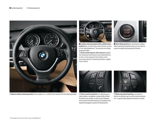 s Standard equipment                o Optional equipment




                                                                                                    s Leather steering wheel with multifunction         s Start/Stop button for starting the engine.
                                                                                                    buttons for cruise control and remote control       After inserting the ignition key you can start or
                                                                                                    of the radio/telephone. Two buttons are freely      stop the engine by pressing the button.
                                                                                                    programmable.
                                                                                                    o Active steering incl. Servotronic adapts
                                                                                                    the steering transmission and steering force
                                                                                                    to the current speed of the vehicle, thus
                                                                                                    ensuring optimum steering precision, agility
                                                                                                    and comfort.




o Sports leather steering wheel, three-spoke, incl. multifunction buttons for the steering wheel.   o Voice control system; for adjusting e.g.          o Steering wheel heating: Just press a
                                                                                                    radio station, navigation routes while driving.     button to quickly warm up the steering wheel
                                                                                                    Functions are shown on the Control Display          rim – a particularly pleasant amenity in winter.
                                                                                                    at the same time (this feature is included in the
                                                                                                    optional navigation system Professional*).




* Not available in all countries. Please consult your BMW partner.
 