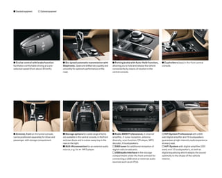 s Standard equipment     o Optional equipment




s Cruise control with brake function            s Six-speed automatic transmission with              s Parking brake with Auto-Hold-function,       s Cupholders (two) in the front central
facilitates comfortable driving at a pre-       Steptronic. Gears are shifted very quickly and       allowing you to hold and release the vehicle   console.
selected speed (from about 30 km/h).            smoothly for optimum performance on the              conveniently by means of a button in the
                                                road.                                                central console.




s Armrest, front on the tunnel console,         s Storage options for a wide range of items          s Radio BMW Professional, 4-channel            o HiFi System Professional with a 600
can be positioned separately for driver and     are available in the central console, in the front   amplifier, 2-tuner reception, antenna          watt digital ampliﬁer and 16 loudspeakers
passenger, with storage compartment.            and rear doors and in a stow-away tray in the        diversity, scan function, CD player, MP3       guarantees a high-intensity audio experience
                                                rear on the right.                                   decoder, 6 loudspeakers.                       at every seat.
                                                s AUX-IN connection for an external audio            o DAB tuner for additional reception of        o HiFi System with digital amplifier (205
                                                source, e.g. for an MP3 player.                      digital radio broadcasts.                      watt) and 12 loudspeakers, as well as
                                                                                                     o USB/audio interface in the storage           digital equalising which adapts the sound
                                                                                                     compartment under the front armrest for        optimally to the shape of the vehicle
                                                                                                     connecting a USB stick or external audio       interior.
                                                                                                     sources such as an iPod.
 