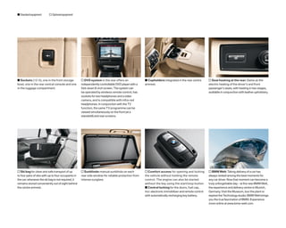 s Standard equipment      o Optional equipment




s Sockets (12-V), one in the front storage           o DVD system in the rear offers an              s Cupholders integrated in the rear centre        o Seat heating at the rear: Same as the
bowl, one in the rear central console and one        independently controllable DVD player with a    armrest.                                          electric heating of the driver’s and front
in the luggage compartment.                          fold-down 8-inch screen. The system can                                                           passenger’s seats, with heating in two stages,
                                                     be operated by wireless remote control, has                                                       available in conjunction with leather upholstery.
                                                     sockets for two headphones and a video
                                                     camera, and is compatible with infra-red
                                                     headphones. In conjunction with the TV
                                                     function, the same TV programme can be
                                                     viewed simultaneously on the front (at a
                                                     standstill) and rear screens.




o Ski bag for clean and safe transport of up         o Sunblinds: manual sunblinds on each           o Comfort access for opening and locking          o BMW Welt: Taking delivery of a car has
to four pairs of skis with up to four occupants in   rear side window for reliable protection from   the vehicle without holding the remote            always ranked among the best moments for
the car; whenever the ski bag is not required, it    intense sunglare.                               control. The engine can also be started           any car driver. Now that moment can become a
remains stored conveniently out of sight behind                                                      without the key using the start/stop button       truly unforgettable day – at the new BMW Welt,
the centre armrest.                                                                                  s Central locking for the doors, fuel cap,        the experience and delivery centre in Munich,
                                                                                                     incl. electronic immobiliser and remote control   Germany. Visit the Museum, tour the plant or
                                                                                                     with automatically recharging key battery.        explore the Technology studio: BMW Welt brings
                                                                                                                                                       you the true fascination of BMW. Experience
                                                                                                                                                       more online at www.bmw-welt.com
 