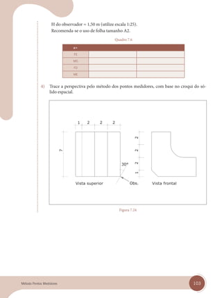 103
Método Pontos Medidores
H do observador = 1,50 m (utilize escala 1:25).
Recomenda-se o uso de folha tamanho A2.
Quadro 7.6
a=
FE
MD
FD
ME
4) Trace a perspectiva pelo método dos pontos medidores, com base no croqui do só-
lido espacial.
Vista superior Vista frontal
Figura 7.24
cap 07.indd 103
cap 07.indd 103 14/03/14 10:29
14/03/14 10:29
 