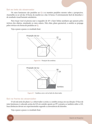 108 Desenho de Perspectiva
Sol ao lado do observador
Os raios luminosos são paralelos ao Q e se mantém paralelos mesmo sobre a perspectiva.
Assemelha-se ao sol das 10 horas da manhã ou o das 14 horas. É extremamente fácil de desenhar e
de resultado visual bastante satisfatório.
Para traçar você só precisa usar o esquadro de 45º e fazer linhas auxiliares que passem pelos
vértices dos objetos, simulando os raios solares. Pelo chão, plano geometral, a sombra se propaga
pelos vértices em forma de paralelas ao Q.
Veja o passo a passo e o resultado final.
Projeção da luz
Figura 8.6 - Projeção das sombras.
Projeção da luz
Sombra
Figura 8.7 - Sombras com o sol ao lado do observador.
Sol na frente do observador
O sol está atrás do plano Q, o observador o avista e a sombra avança em sua direção. O foco de
raios luminosos é colocado acima da LH em sentido oposto ao PP e projeta-se também sobre a LH.
Suas distâncias devem ser experimentadas segundo a conveniência do desenho.
Veja o passo a passo e o resultado final.
cap 08.indd 108
cap 08.indd 108 31/01/14 16:12
31/01/14 16:12
 