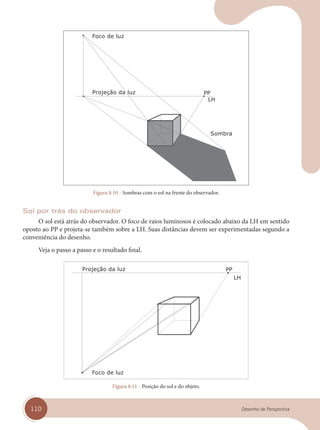 110 Desenho de Perspectiva
Projeção da luz
Foco de luz
Sombra
Figura 8.10 - Sombras com o sol na frente do observador.
Sol por trás do observador
O sol está atrás do observador. O foco de raios luminosos é colocado abaixo da LH em sentido
oposto ao PP e projeta-se também sobre a LH. Suas distâncias devem ser experimentadas segundo a
conveniência do desenho.
Veja o passo a passo e o resultado final.
Projeção da luz
Foco de luz
Figura 8.11 - Posição do sol e do objeto.
cap 08.indd 110
cap 08.indd 110 31/01/14 16:12
31/01/14 16:12
 