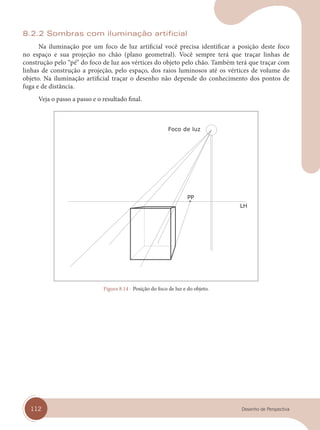 112 Desenho de Perspectiva
8.2.2 Sombras com iluminação artificial
Na iluminação por um foco de luz artificial você precisa identificar a posição deste foco
no espaço e sua projeção no chão (plano geometral). Você sempre terá que traçar linhas de
construção pelo “pé” do foco de luz aos vértices do objeto pelo chão. Também terá que traçar com
linhas de construção a projeção, pelo espaço, dos raios luminosos até os vértices de volume do
objeto. Na iluminação artificial traçar o desenho não depende do conhecimento dos pontos de
fuga e de distância.
Veja o passo a passo e o resultado final.
Foco de luz
Figura 8.14 - Posição do foco de luz e do objeto.
cap 08.indd 112
cap 08.indd 112 31/01/14 16:12
31/01/14 16:12
 