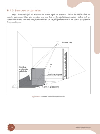 114 Desenho de Perspectiva
8.2.3 Sombras projetadas
Veja a demonstração do traçado dos vários tipos de sombras. Foram escolhidas duas si-
tuações para exemplificar este traçado: uma com foco de luz artificial, outra com o sol ao lado do
observador. Preste bastante atenção este modelo de traçado pode ser usado em outras posições dos
focos luminosos.
Foco de luz
Sombra projetada
Sombra própria
Sombra
projetada
rebatida
Sombra
projetada
rebatida
Figura 8.17 - Sombras com iluminação artificial.
cap 08.indd 114
cap 08.indd 114 31/01/14 16:12
31/01/14 16:12
 