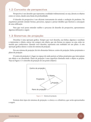 11
Conceitos Básicos
1.2 Conceito de perspectiva
Perspectiva é um desenho que representa a realidade tridimensional, ou seja, denota os objetos
como os vemos, dando uma ilusão de profundidade.
O desenho de perspectiva é um eficiente instrumento de estudo e avaliação de produtos. Na
arquitetura permite simular formas, percursos, espaços e pensar detalhes que ilustrará a concepção
de uma edificação.
Para que você possa entender melhor o processo do desenho de perspectiva, apresentamos
algumas definições a seguir.
1.3 Sistemas de projeção
Desenhar é uma operação gráfica. Sempre que você desenha, usa linhas; algumas o auxiliam
a representar o objeto, outras vão compor este objeto, que são formas no espaço, ou seja, estão no
mundo que conhecemos. Quando você desenha, representa esta realidade em um plano. A esta
operação gráfica damos o nome de sistema de projeção.
Em um sistema de projeção, há três elementos básicos: centro de projeção, linhas projetantes e
plano de projeção.
O centro de projeção é o lugar no espaço de onde partem as linhas projetantes que interceptam
um objeto a ser desenhado. Plano de projeção é uma superfície ilimitada onde o objeto se projeta.
Veja na Figura 1.3 o desenho da projeção de um ponto (objeto):
Figura 1.3 - Sistema de projeção.
Existem dois tipos de sistemas de projeção: o cônico e o cilíndrico, que serão apresentados
a seguir.
cap 01.indd 11
cap 01.indd 11 14/03/14 10:08
14/03/14 10:08
 