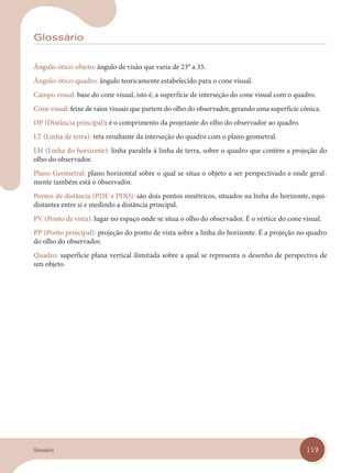 119
Glossário
Ângulo-ótico-objeto: ângulo de visão que varia de 23° a 35.
Ângulo-ótico-quadro: ângulo teoricamente estabelecido para o cone visual.
Campo visual: base do cone visual, isto é, a superfície de interseção do cone visual com o quadro.
Cone visual: feixe de raios visuais que partem do olho do observador, gerando uma superfície cônica.
DP (Distância principal): é o comprimento da projetante do olho do observador ao quadro.
LT (Linha de terra): reta resultante da interseção do quadro com o plano geometral.
LH (Linha do horizonte): linha paralela à linha de terra, sobre o quadro que contém a projeção do
olho do observador.
Plano Geometral: plano horizontal sobre o qual se situa o objeto a ser perspectivado e onde geral-
mente também está o observador.
Pontos de distância (PDE e PDD): são dois pontos simétricos, situados na linha do horizonte, equi-
distantes entre si e medindo a distância principal.
PV (Ponto de vista): lugar no espaço onde se situa o olho do observador. É o vértice do cone visual.
PP (Ponto principal): projeção do ponto de vista sobre a linha do horizonte. É a projeção no quadro
do olho do observador.
Quadro: superfície plana vertical ilimitada sobre a qual se representa o desenho de perspectiva de
um objeto.
Glossário
GLossario.indd 119
GLossario.indd 119 31/01/14 16:13
31/01/14 16:13
 