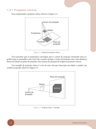 12 Desenho de Perspectiva
1.3.1 Projeções cônicas
Para compreender a projeção cônica, observe a Figura 1.4.
Figura 1.4 - Sistema de projeção cônica.
Você percebeu que as projetantes convergem para o centro de projeção, formando uma su-
perfície que se assemelha a um cone? Isto acontece porque o centro de projeção está a uma distância
finita em relação ao plano de projeção. Este sistema de projeção dá origem às projeções cônicas.
Um exemplo de projeção cônica é a luz de uma vela que intercepta um objeto e produz sua
sombra na parede, observe a Figura 1.5.
Figura 1.5 - Projeção cônica - Exemplo.
cap 01.indd 12
cap 01.indd 12 31/01/14 16:06
31/01/14 16:06
 