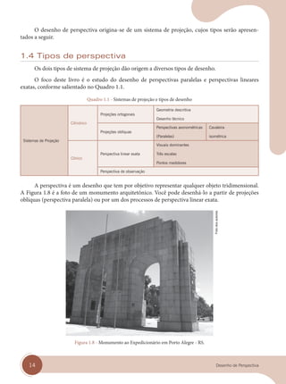 14 Desenho de Perspectiva
O desenho de perspectiva origina-se de um sistema de projeção, cujos tipos serão apresen-
tados a seguir.
1.4 Tipos de perspectiva
Os dois tipos de sistema de projeção dão origem a diversos tipos de desenho.
O foco deste livro é o estudo do desenho de perspectivas paralelas e perspectivas lineares
exatas, conforme salientado no Quadro 1.1.
Quadro 1.1 - Sistemas de projeção e tipos de desenho
Sistemas de Projeção
Cilíndrico
Projeções ortogonais
Geometria descritiva
Desenho técnico
Projeções oblíquas
Perspectivas axonométricas
(Paralelas)
Cavaleira
isométrica
Cônico
Perspectiva linear exata
Visuais dominantes
Três escalas
Pontos medidores
Perspectiva de observação
A perspectiva é um desenho que tem por objetivo representar qualquer objeto tridimensional.
A Figura 1.8 é a foto de um monumento arquitetônico. Você pode desenhá-lo a partir de projeções
oblíquas (perspectiva paralela) ou por um dos processos de perspectiva linear exata.
Figura 1.8 - Monumento ao Expedicionário em Porto Alegre - RS.
Foto
dos
autores
cap 01.indd 14
cap 01.indd 14 31/01/14 16:06
31/01/14 16:06
 