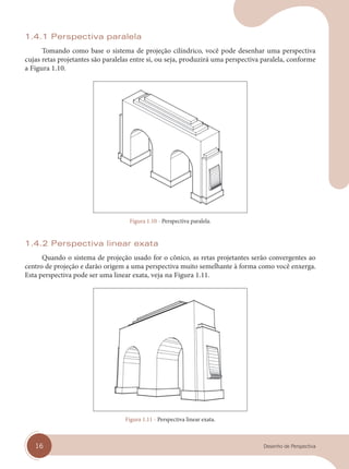 16 Desenho de Perspectiva
1.4.1 Perspectiva paralela
Tomando como base o sistema de projeção cilíndrico, você pode desenhar uma perspectiva
cujas retas projetantes são paralelas entre si, ou seja, produzirá uma perspectiva paralela, conforme
a Figura 1.10.
Figura 1.10 - Perspectiva paralela.
1.4.2 Perspectiva linear exata
Quando o sistema de projeção usado for o cônico, as retas projetantes serão convergentes ao
centro de projeção e darão origem a uma perspectiva muito semelhante à forma como você enxerga.
Esta perspectiva pode ser uma linear exata, veja na Figura 1.11.
Figura 1.11 - Perspectiva linear exata.
cap 01.indd 16
cap 01.indd 16 31/01/14 16:06
31/01/14 16:06
 