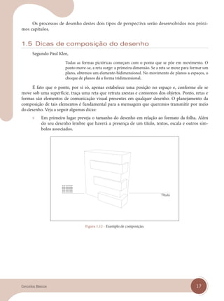 17
Conceitos Básicos
Os processos de desenho destes dois tipos de perspectiva serão desenvolvidos nos próxi-
mos capítulos.
1.5 Dicas de composição do desenho
Segundo Paul Klee,
Todas as formas pictóricas começam com o ponto que se põe em movimento. O
ponto move-se, a reta surge: a primeira dimensão. Se a reta se move para formar um
plano, obtemos um elemento bidimensional. No movimento de planos a espaços, o
choque de planos dá a forma tridimensional.
É fato que o ponto, por si só, apenas estabelece uma posição no espaço e, conforme ele se
move sob uma superfície, traça uma reta que retrata arestas e contornos dos objetos. Ponto, retas e
formas são elementos de comunicação visual presentes em qualquer desenho. O planejamento da
composição de tais elementos é fundamental para a mensagem que queremos transmitir por meio
do desenho. Veja a seguir algumas dicas:
» Em primeiro lugar preveja o tamanho do desenho em relação ao formato da folha. Além
do seu desenho lembre que haverá a presença de um título, textos, escala e outros sím-
bolos associados.
Figura 1.12 - Exemplo de composição.
cap 01.indd 17
cap 01.indd 17 14/03/14 10:09
14/03/14 10:09
 