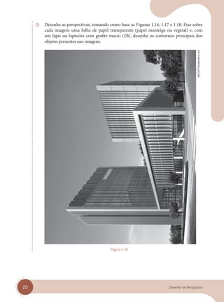 20 Desenho de Perspectiva
2) Desenhe as perspectivas, tomando como base as Figuras 1.16, 1.17 e 1.18. Fixe sobre
cada imagem uma folha de papel transparente (papel manteiga ou vegetal) e, com
um lápis ou lapiseira com grafite macio (2B), desenhe os contornos principais dos
objetos presentes nas imagens.
Figura 1.16
jl661227/Shutterstock.com
cap 01.indd 20
cap 01.indd 20 31/01/14 16:06
31/01/14 16:06
 